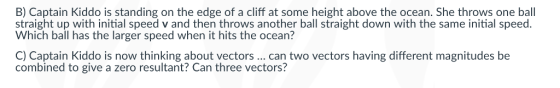 B) Captain Kiddo is standing on the edge of a cliff at some height above the ocean. She throws one ball straight up with initial speed v and then throws another ball straight down with the same initial speed. Which ball has the larger speed when it hits the ocean? C) Captain Kiddo is now thinking about vectors .. can two vectors having different magnitudes be combined to give a zero resultant? Can three vectors?
