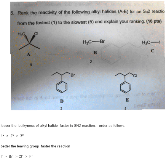 5. Rank the reactivity of the following alkyl halides (A-E) for an SN2 reactio from the fastest (1) to the slowest (5) and explain your ranking. (10 pts) H3C Br H3C- Br Cl lesser the bulkyness of alkyl halide faster in SN2 reaction order as follows 10 > 20 > 30 better the leaving group faster the reaction I> Br>C>F