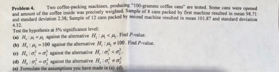 Problem 4. Two coffee-packing machines, producing 100-gramms coffee cans are tested. Some cans were opened and amount of the coffee inside was precisely weighted. Sample of 8 cans packed by first machine resulted in mean 98.71 and standard deviation 2.38; Sample of 12 cans packed by second machine resulted in mean 101.87 and standard deviation Test the hypothesis at 5% significance level: 4.32. (a) H, : μ 14 against the alternative Hi :4 < A-Find P-value. (b) HO:14 100 against the alternative H, :14,#100. Find P-value. (c) H, :ơ_ος against the alternative Hioce (d) H,.: σ.oç against the alternative Hi:q: (e) Formulate the assumptions you have made in (a) (d)