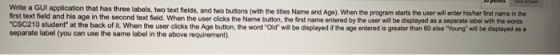 Write a GUI application that has three labels, two text fields, and two buttons (with the titles Name and Age). When the prog