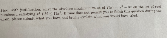 Find, with justification, what the absolute maximum value of f(x) = x3 – 3x on the set of real numbers x satisfying x4 + 36 <
