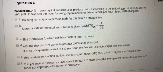 QUESTION 6 1 poin Production. A firm uses capital and labour to produce output according to the following production function: q(KL)=KL. It pays $15 per hour for using capital and hires labour at $20 per hour. Select all that applies: a. The long run output expansion path for this firm is a straight line Marginal rate of technical substitution is given by MRTSu SLK 2L O C. This production function exhibits constant return to scale. O d. Assume that the firm wants to produce 2,000 units of output. If price of capital decreases to $10 per hour, the firm will use more capial and less labour. O e This production function exhibits increasing return to scale; thus, the firm enjoys economy of scale. f. This production function exhibits constant return to scale; thus, the average cost for this firm is constant (does not depend on the output it produces)