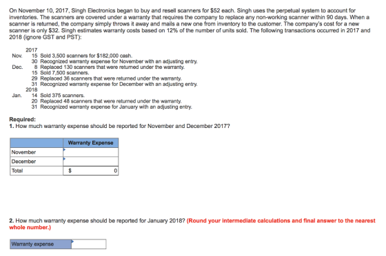 On November 10, 2017, Singh Electronics began to buy and resell scanners for $52 each. Singh uses the perpetual system to account for inventories. The scanners are covered under a warranty that requires the company to replace any non-working scanner within 90 days. When a scanner is returned, the company simply throws it away and mails a new one from inventory to the customer. The companys cost for a new scanner is only $32. Singh estimates warranty costs based on 12% of the number of units sold. The following transactions occurred in 2017 and 2018 (ignore GST and PST) 2017 15 Sold 3,500 scanners for $182,000 cash 30 Recognized warranty expense for November with an adjusting entry Nov. Dec. 8 Replaced 130 scanners that were returned under the warranty 15 Sold 7,500 scanners 29 Replaced 36 scanners that were returned under the warranty. 31 Recognized warranty exp ense for December with an adjusting entry 2018 Jan. 14 Sold 375 scanners 20 Replaced 48 scanners that were returned under the warranty 31 Recognized warranty expense for January with an adjusting entry Required 1. How much warranty expense should be reported for November and December 2017? Warranty Expense November December Total 0 2. How much warranty expense should be reported for January 2018? (Round your intermediate calculations and final answer to the nearest whole number.) Warranty expense