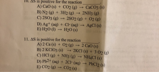 IU. AS is positive for the reaction A) CaO (s) + CO2 (g) CaCO3 (S) B) N2 (g) + 3H2(g) → 2NH3 (g) C) 2503 (g) - 2802 (g) + O2