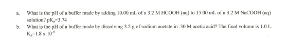 a. What is the pH of a buffer made by adding 10.00 mL of a 3.2 M HCOOH (aq) to 15.00 mL of a 3.2 M NaCOOH (aq) solution? pKa 3.74 b. What is the pH of a buffer made by dissolving 3.2 g of sodium acetate in 30 M acetic acid? The final volume is 1.0 L. Ka 1.8 x 10