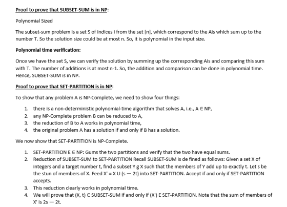 Polynomial Sized The subset-sum problem is a set S of indices i from the set [nl, which correspond to the Ais which sum up to the number T. So the solution size could be at most n. So, it is polynomial in the input size. Polynomial time verification: Once we have the set S, we can verify the solution by summing up the corresponding Als and comparing this sum with T. The number of additions is at most n-1. So, the addition and comparison can be done in polynomial time. Hence, SUBSET-SUM is in NP Proof to prove that SET-PARTITION is in NP: To show that any problem A is NP-Complete, we need to show four things: 1, 2. 3. 4. there is a non-deterministic polynomial-time algorithm that solves A, ie, A E NP, any NP-Complete problem B can be reduced to A, the reduction of B to A works in polynomial time, the original problem A has a solution if and only if B has a solution. We now show that SET-PARTITION is NP-Complete. SET-PARTITION E E NP: Gums the two partitions and verify that the two have equal sums. Reduction of SUBSET-SUM to SET-PARTITION Recall SUBSET-SUM is de fined as follows: Given a set X of integers and a target number t, find a subset Y g X such that the members of Y add up to exactly t. Let s be the stun of members of X. Feed X XU(S- 2t) into SET-PARTITION. Accept if and only if SET-PARTITION accepts This reduction clearly works in polynomial time. we will prove that (X, t) SUBSET-SUM if and only if (X) E SET-PARTITION. Note that the sum of members of X is 2s-2t. 1. 2. 3. 4,