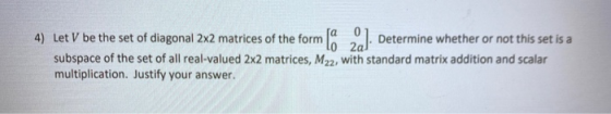 LO 2a 4) Let V be the set of diagonal 2x2 matrices of the form la ). Determine whether or not this set is a subspace of the s