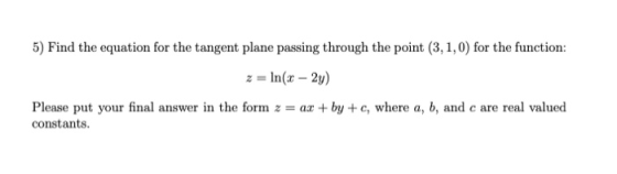 5) Find the equation for the tangent plane passing through the point (3, 1,0) for the function: z = ln(x – 2y) Please put you