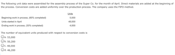 The following unit data were assembled for the assembly process of the Super Co. for the month of April. Direct materials are added at the beginning of the process. Conversion costs are added uniformly over the production process. The company uses the FIFO method. Units Beginning work in process, (60% completed) Units started in April Ending work in process, (30% completed) 5,000 48,000 ,000 The number of equivalent units produced with respect to conversion costs is Од. 53,000 Ob. 50,200 С. 48,000 Od. 46,200