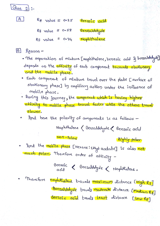 A R Re value = o. 25 Benzoic acid Rf value - 0-58 Benzaldehyde RF voJue Naphthalene 回Reason The separation of misture mophthalene, benzoic acd g benzaleleh depeols oo the affinity each componct toLaerds stationary and the mobile phase. Eac cemponet of ixtuve trovel over the plate Csurface of stationam phase] by capilar actio under the influence of mobile phase. During this jour he compane tohich is having higher affinity to mobile phase travel faster abile the otheys travel Slowey And bere the polaritj of componeats is as foloos Non Polot Righly polar And the mobile phase [Hexane: much polay Thertfore oxder of affni acid . Thereore naphtbaleue tvavel maximum dlistance CHis RF Genzaldekde tvvels Modevale distance medli Gerzoj e acid ta least distance [leu R) sta ce