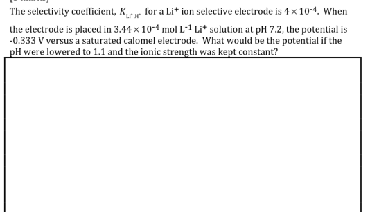 The selectivity coefficient, KL.H for a Li + ion selective electrode is 4 × 104, when the electrode is placed in 3.44 × 10-4 mol L-1 Li+ solution at pH 7.2, the potential is -0.333 V versus a saturated calomel electrode. What would be the potential if the pH were lowered to 1.1 and the ionic strength was kept constant?