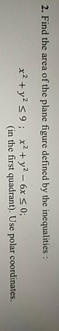 2. Find the area of the plane figure defined by the inequalities : x2 + y2 <9; x2 + y2 - 6x S 0; (in the first quadrant). Use