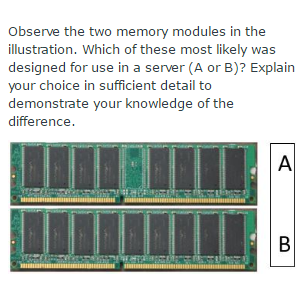 observe the two memory modules in the illustration. Which of these most likely was designed for use in a server (A or B)? Explain your choice in sufficient detail to demonstrate your knowledge of the difference.