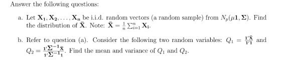 Answer the following questions: a. Let X1, X2. . . . . Xn be i..d. random vectors (a random sample) from Mpță Σ). Find the distribution of X. Note: X-ri Xi. b. Refer to question (a). Consider the following two random variables: Q1 and 11 Q2-1Σǐ8. Find the mean and variance of (i and (2 1