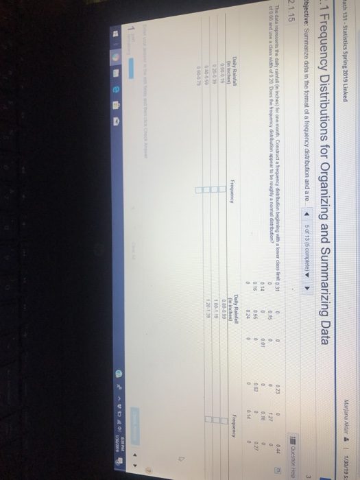 ath 131-Statistics Spring 2019 Linked Marjana Aktar & I 1/20/19 5 1 Frequency Distributions for Organizing and Summarizing Data 2.1.15 represents the daily raintall (in inches) for one 0230 0445 The data Construct a frequency distribution beginning with a lower class limit 0 31 of 0.00 and use a class width of 0 20. Does the frequency distribution appear to be roughly a normall distribution 1 27 0.16 15 0 140 0.160550 o 01 002 024 0 14 Daily Rainta Daily Rainta 1 00-1 19 -040-059