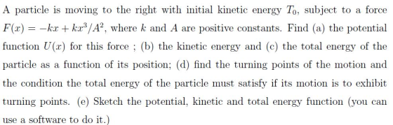 A particle is moving to the right with initial kinetic energy To, subject to a force F(z)k function U(x) for this force ; (b) the kinetic energy and (c) the total energy of the particle as a function of its position; (d) find the turning points of the motion and the condition the total energy of the particle must satisfy if its motion is to exhibit turning points. (e) Sketch the potential, kinetic and total energy function (you can use a software to do it.) ka kr3/A2, where k and A are positive constants. Find (a) the potential