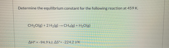 Determine the equilibrium constant for the following reaction at 459 K. CH2O(g) + 2 H2(g) → CH4(g) + H2O(g) AH° = -94.9 kJ; A
