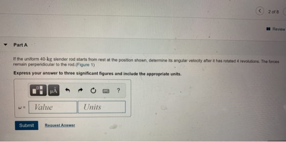 < 2 of 8 Review Part A If the uniform 40-kg slender rod starts from rest at the position shown, determine its angular velocit