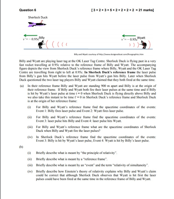 Question 6 [3+2+3+ 5+2+2 + 2 +2 21 marks] Sherlock Duck v0.95c Billy and Wyatt courtesy of http://www.designedtoat.com/freegraphics.htm Billy and Wyatt are playing laser tag at the OK Laser Tag Centre. Sherlock Duck is flying past in a very fast rocket travelling at 0.95c relative to the reference frame of Billy and Wyatt. The accompanying figure depicts the view from Sherlock Ducks reference frame where Billy, Wyatt and the OK Laser Tag Centre are travelling from right to left at 0.95c. In Sherlock Ducks reference frame the laser pulse from Billys gun hits Wyatt before the laser pulse from Wyatts gun hits Billy. Later when Sherlock Duck questioned the two laser tag players Billy and Wyatt claimed that they both fired at the same time (a) In their reference frame Billy and Wyatt are standing 900 m apart and Billy is at the origin of their reference frame. If Billy and Wyatt both fire their laser pulses at the same time and if Billy is hit by Wyatts laser pulse at time t-0 when Sherlock Duck is flying directly above Billy and we also take this instant to be time t = 0 in Sherlock Ducks reference frame and Sherlock Duck is at the origin of her reference fr ame: (i) For Billy and Wyatts reference frame find the spacetime coordinates of the events (ii) For Billy and Wyatts reference frame find the spacetime coordinates of the events (iii) For Billy and Wyatts reference frame what are the spacetime coordinates of Sherlock (iv) In Sherlock Ducks reference frame find the spacetime coordinates of the events Event 1: Billy fires laser pulse and Event 2: Wyatt fires laser pulse Event 3: laser pulse hits Billy and Event 4: laser pulse hits Wyatt. Duck when Billy and Wyatt fire the laser pulses? Event 3: Billy is hit by Wyatts laser pulse, Event 4: Wyatt is hit by Billys laser pulse (i) (ii) (iii) (iv) Briefly describe what is meant by the principle of relativity. Briefly describe what is meant by a reference frame. Briefly describe what is meant by an event and the term relativity of simultaneity. Briefly describe how Einsteins theory of relativity explains why Billy and Wyatts claim could be correct that although Sherlock Duck observes that Wyatt is hit first the laser pulses could have been fired at the same time in the reference frame of Billy and Wyatt.