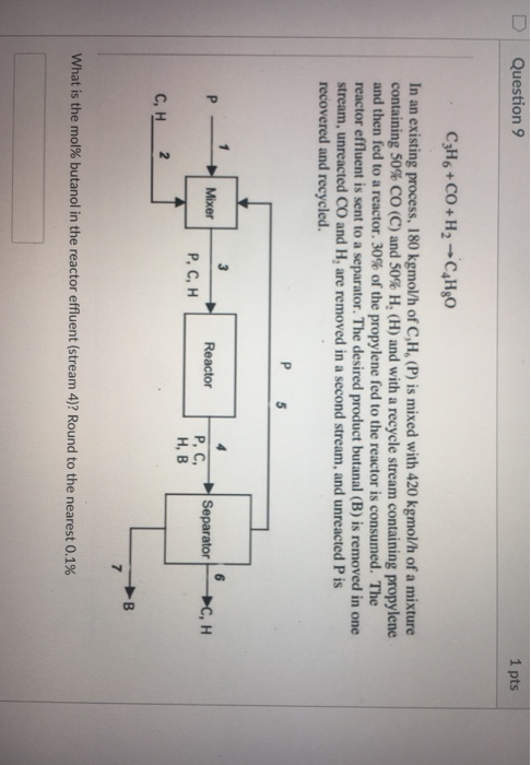 D Question 9 1 pts C3H6 + CO + H2 C4H80 . In an existing process, 180 kgmol/h of C,H, (P) is mixed with 420 kgmol/h of a mixture containing 50% CO (C) and 50% H, (H) and with a recycle stream containing propylene and then fed to a reactor, 30% of the propylene fed to the reactor is consumed. The reactor effluent is sent to a separator. The desired product butanal (B) is removed in one stream, unreacted CO and H, are removed in a second stream, and unreacted P is recovered and recycled. ReactorP,C,SeparatorC, H Mixer P, C, H H, B what is the mol% butanol in the reactor effluent (stream 4)? Round to the nearest 0.1%