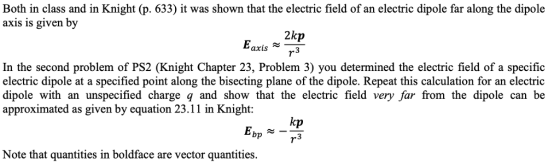 Both in class and in Knight (p. 633) it was shown that the electric field of an electric dipole far along the dipole axis is given by 2kp In the second problem of PS2 (Knight Chapter 23, Problem 3) you determined the electric field of a specific electric dipole at a specified point along the bisecting plane of the dipole. Repeat this calculation for an electric dipole with an unspecified charge q and show that the electric field very far from the dipole can be approximated as given by equation 23.11 in Knight: kp bp 3 Note that quantities in boldface are vector quantities.