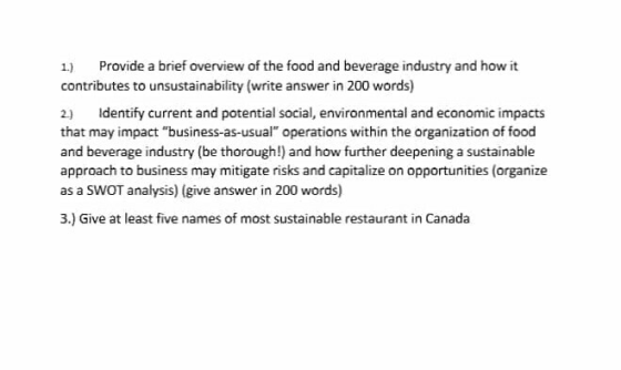 1) Provide a brief overview of the food and beverage industry and how it contributes to unsustainability (write answer in 200 words) 2) Identify current and potential social, environmental and economic impacts that may impact business-as-usual operations within the organization of food and beverage industry (be thorough!) and how further deepening a sustainable approach to business may mitigate risks and capitalize on opportunities (organize as a SWOT analysis) (give answer in 200 words) 3.) Give at least five names of most sustainable restaurant in Canada