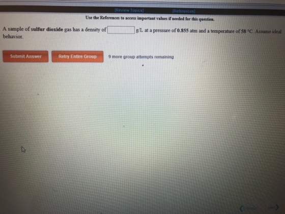 eferences Use the References to access important values if needed for this question. A sample of sulfur dioxide gas has a density of behavior g/L at a pressure of 0.855 atm and a temperature of 58 °C. Assume ideal Submit Answer Retry Entire Group 9 more group attempts remaining