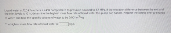 Liquid water at 120 kPa enters a 7 kW pump where its pressure is raised to 4.7 MPa. If the elevation difference between the e
