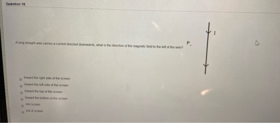 Question 18 A long straight wire carries a current directed downwards, what is the direction of the magnetic field to the lef