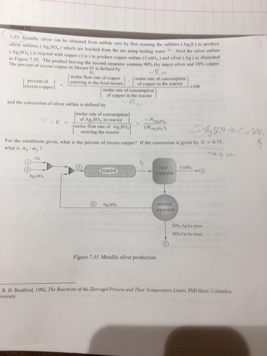 7-35 silver can be obained from sulfide ores by first roasting Indes (AgN) to produce silver sulfates (Agzso,) which are leached from the ore ing boiling water Next the silver sulfate CAgzso, is reacted with copper (Cu)to produce copper sulfate (cuso.) and silver (Ag) as illustrated in Figure 7.35. The product the second separator contains 9 ay mass) silver and 10% copper. The percent of excess in Stream M1 defined by molar flow rate of copper molar rate of consumption percent of entering in the feed stream of copper in the reactor molar rate of consumption of copper in the reactor and the conversion of silver sulfate is defined by molar rate of consumption of Ag So, in reactor molar flow rate of Ag2SO4 entering the reactor For the conditions given, what is the percent of excess c Ifthe conversion is given by C 0.75 what is 6 ms reactor separator Ag so. Aguso, separator 90% Ag by mass Cu by mass Figure 735. Met silver production R. H. Bradford, 1902, The Reactions of the ziervogel Process and Their Temperature Limits, PhD these, Columbia iversity