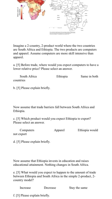 Imagine a 2-country, 2-product world where the two countries are South Africa and Ethiopia. The two and apparel. Assume computers are more skill intensive than apparel. products are computers a. [5] Before trade, where would you expect computers to have a lower relative price? Please select an answer South Africa Ethiopia Same in both countries b. [5] Please explain briefly Now assume that trade barriers fall between South Africa and Ethiopia c. [5] Which product would you expect Ethiopia to export? Please select an answer Computers Apparel Ethiopia would not export d. [S] Please explain briefly. Now assume that Ethiopia invests in education and raises educational attainment. Nothing changes in South Africa. e. [5] What would you expect to happen to the amount of trade between Ethiopia and South Africa in the simple 2-product, 2 country model? Increase Decrease Stay the same f. [5] Please explain briefly.