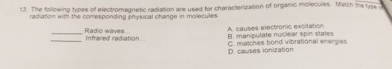 type 13. The following types of electromagnetic radiation are used for characterization of orga radiation with the corresponding physical change in molecules. A. causes electronic excitation B. manipulate nuclear spin states C. matches bond vibrational energies D. causes ionization Radio waves. Infrared radiation...