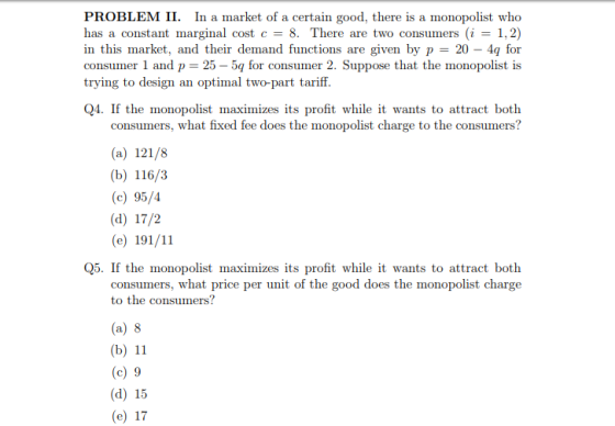PROBLEM II. In a market of a certain good, there is a monopolist who has a constant marginal cost c = 8. There are two consumers (i = 1,2) in this market, and their dennand functions are given by p 20-4q for consumer 1 and p 25-5q for consumer 2. Suppose that the monopolist is trying to design an optimal two-part tariff Q4. If the monopolist maximizes its profit while it wants to attract both consumers, what fixed fee does the monopolist charge to the consumers? (a) 121/8 (b) 116/3 (c) 95/4 (d) 17/2 (e) 191/11 Q5. If the monopolist maximizes its profit while it wants to attract both consumers, what price per unit of the good does the monopolist charge to the consumers? (a) 8 (b) 11 (c) 9 (d) 15 (e) 17