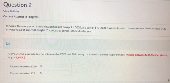 Question 2 View Policies Current Attempt in Progress Kingbird Company purchased a new plant asset on April 1, 2020, at a cost