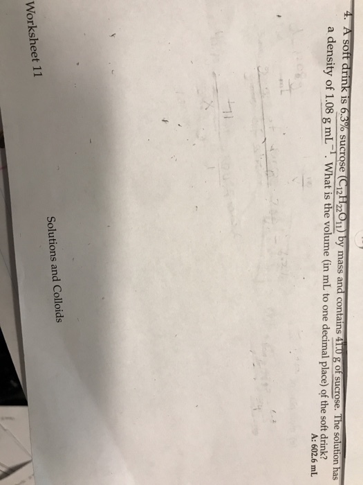 4. A soft drink is a density of 1.08 g mL What is the volume (in mL to one decimal place) of the soft drink? 3% sucrose Ci2H 011) bymass and contains 4T0 ofsu rose. T he solution has A: 602.6 mL Solutions and Colloids Worksheet 11