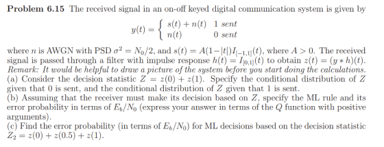 Problem 6.15 The received signal in an on-off keyed digital communication system is given by (t)n(t) 1 sent n(t) 0 sent where n is AWGN with PSD σ2-N0/2, and s(t)-A(1-14)1(-1,11 (t), where A > 0, The received signal is passed through a filter with impulse response h(t).) to obtain z(t)(yh)(t) Remark: It would be helpful to draw a picture of the system before you start doing the calculations (a) Consider the decision statistic Z z(0) 1). Specify the conditional distribution of Z given that 0 is sent, and the conditional distribution of Z given that 1 is sent (b) Assuming that the receiver must make its decision based on Z, specify the ML rule and its error probability in terms of Eb/No (express your answer in terms of the Q function with positive arguments) (c) Find the error probability (in terms of Eb/No) for ML decisions based on the decision statistic