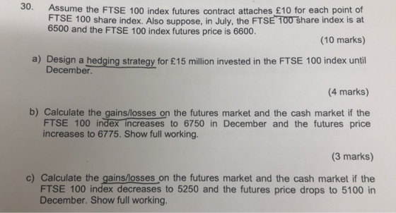 30. Assume the FTSE 100 index futures contract attaches £10 for each point of FTSE 100 share index. Also suppose, in July, the FTSE T00 share index is at (10 marks) a) Design a hedging strateqy for £15 million invested in the FTSE 100 index until 6500 and the FTSE 100 index futures price is 6600. December. (4 marks) b) Calculate the gains/losses on the futures market and the cash market if the FTSE 100 index increases to 6750 in December and the futures price increases to 6775. Show full working (3 marks) c) Calculate the gains/losses on the futures market and the cash market if the FTSE 100 index decreases to 5250 and the futures price drops to 5100 in December. Show full working.