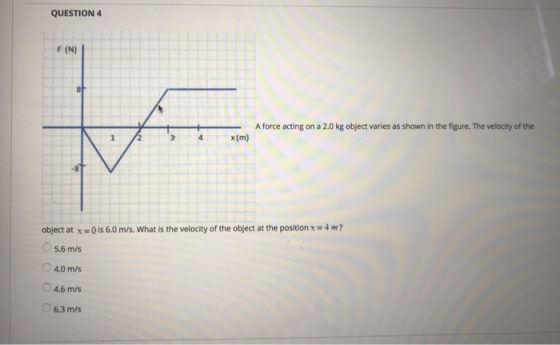QUESTION F (N) Aforce acting on a 2.0 kg object varies as shown in the figure. The velocity of the 3 4x(m x (m) -8 object at x 0 is 6.0 m/s. What is the velocity of the object at the position x 4m 5.6 m/s 4.0 m/s 4.6 m/s 6.3 m/s