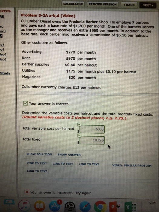 | CALCULATOR | | PRINTER VERSION BACK NEXT RCES RK Problem 5-2A a-b,d (Video) Cullumber Diesel owns the Fredonia Barber Shop. He employs 7 barbers and pays each a base rate of $1,200 per month. One of the barbers serves as the manager and receives an extra $560 per month. In addition to the base rate, each barber also recelves a commission of $6.10 per haircut. o) Other costs are as follows. o) to) eo) eo) Advertising Rent $270 per month $970 per month $0.40 per haircut $175 per month plus $0.10 per haircut Barber supplies Study Utilities Magazines $20 per month Cullumber currently charges $12 per haircut Your answer is correct. Determine the variable costs per haircut and the total monthly fixed costs. (Round variable costs to 2 decimal places, e.g. 2.25.) Total variable cost per haircut Total fixed 6.60 10395 SHOW SOLUTION SHOW ANSWER LINK TO TEXT LINK TO TEXT LINK TO TEXT VIDEO: SIMILAR PROBLEM LINK TO TEXT 보 Your answer is incorrect. Try again.
