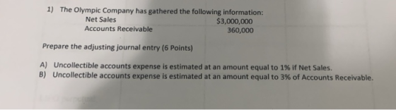 1) The Olympic Company has gathered the following information: $3,000,000 Net Sales Accounts Receivable 360,000 Prepare the a