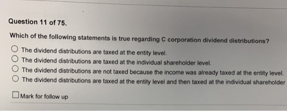 Question 11 of 75. Which of the following statements is true regarding C corporation dividend distrib O The dividend distributions are taxed at the entity level. O The dividend distributions are taxed at the individual shareholder level. utions? The dividend distributions are not taxed because the income was already taxed at the entity level. O The dividend distributions are taxed at the entity level and then taxed at the individual shareholder LMark for follow up