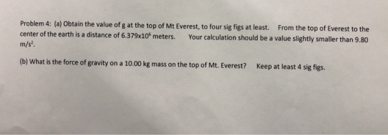 Problem 4: (a) Obtain the value of g at the top of Mt Everest, to four sig figs at least. From the top of Everest to the m/s center of the earth is a distance of 6.379x10° meters. Your calculation should be a value slightly smaller than 9.80 (b) What is the force of gravity on a 10.00 kg mass on the top of Mt. Everest? Keep at least 4 sig figs.