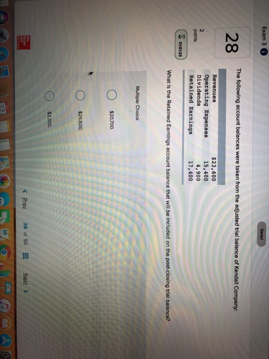 Exam 3 6 The following account balances were taken from the adjusted trial balance of Kendall Company. 28 Revenues Operating Expenses Dividends $23,600 15,400 4,900 17,400 polnts 2 0151:23 What is the Retained Earnings account balance that will be included on the post-closing trial balance? Multiple Choice $20,700. $25,600. $3,300 KPrex 20 of 50 Next> Next >