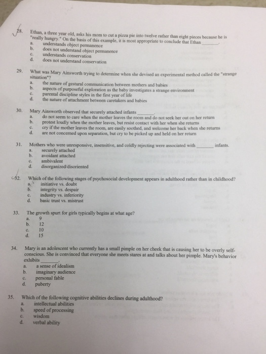 8. Ethan, a three year old, asks his mom to really hungry. On the basis of this example, it is most appropriate to conclude that Ethan a. understands object permanence b. does not understand object permanence c understands conservation d. does not understand conservation cut a pizza pic into twelve rather than eight pieces because he is 29. What was Mary Ainsworth trying to determine when she devised an experimental method called the strange situation a. the nature of gestural communication between mothers and babies b. aspects of purposeful exploration as the baby investigates a strange environment parental discipline styles in the first year of life d. the nature of attachment between caretakers and babies 30. Mary Ainsworth observed that securely attached infants a. do not seem to care when the mother leaves the room and do not scek her out on her return b. protest loudly when the mother leaves, but resist contact with her when she returns c. cry if the mother leaves the room, are easily soothed, and welcome her back when she returns d. are not concerned upon separation, but cry to be picked up and held on her return 31. Mothers who were unresponsive, insensitive, and coldly rejecting were associated with infants. a. securely attached b. avoidant attached c. ambivalent d. disorganized disoriented 32. Which of the following stages of psychosocial development appears in adulthood rather than in childhood? a. initiative vs. doube b. integrity vs. despair c. industry vs. inferiority d. basic trust vs. mistrust 33. The growth spurt for girls typically begins at what age? b. 12 c. 10 d. 15 Mary is an adolescent who currently has a small pimple on her cheek that is causing her to be overly self- conscious. She is convinced that everyone she meets stares at and talks about her pimple. Marys behavior exhibits a. a sense of idealism b. imaginary audience c. personal fable d. puberty 34. 35. Which of the following cognitive abilities declines during adulthood? a intellectual abilities b. speed of processing c. wisdom d. verbal ability