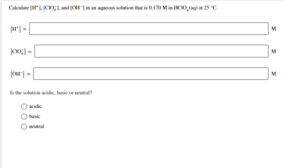 Calculate [H+ [CIOJ, and [OH] in an aqueous solution that is 0.170 M in HCIO2 (aq) at 25 °C H* М [CIO; М OH М Is the solution
