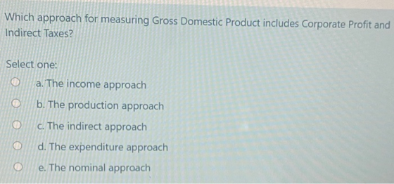 Which approach for measuring Gross Domestic Product includes Corporate Profit and Indirect Taxes? Select one: a. The income a
