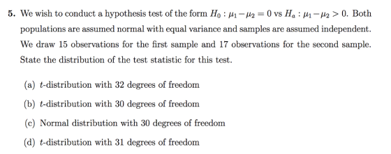 5. We wish to conduct a hypothesis test of the form Ho : μ1-2-0 vs Ha : μί-μ2 > 0. Both populations are assumed normal with equal variance and samples are assumed independent. We draw 15 observations for the first sample and 17 observations for the second sample. State the distribution of the test statistic for this test. (a) t-distribution with 32 degrees of freedom (b) t-distribution with 30 degrees of freedom (e) Normal distribution with 30 degrees of freedom (d) t-distribution with 31 degrees of freedom