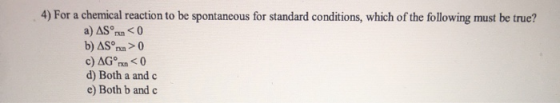 4) For a chemical reaction to be spontaneous for standard conditions, which of the following must be true? a) AS rxn < 0 b) A