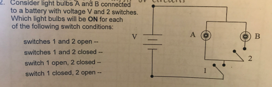 2. Consider light bulbs A and B connected to a battery with voltage V and 2 switches. Which light bulbs will be ON for each of the following switch conditions: switches 1 and 2 open switches 1 and 2 closed switch 1 open, 2 closed- switch 1 closed, 2 open -- 2