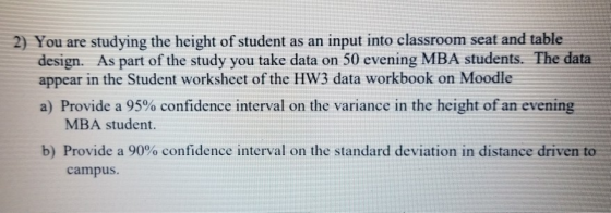 2) You are studying the height of student as an input into classroom seat and table design. As part of the study you take data on 50 evening MBA students. The data appear in the Student worksheet of the HW3 data workbook on Moodle a) Provide a 95% confidence interval on the variance in the height ofan evening MBA student. b) Provide a 90% confidence interval on the standard deviation in distance driven to campus.
